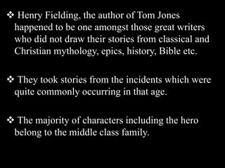  Henry Fielding, the author of Tom Jones
happened to be one amongst those great writers
who did not draw their stories from classical and
Christian mythology, epics, history, Bible etc.
 They took stories from the incidents which were
quite commonly occurring in that age.
 The majority of characters including the hero
belong to the middle class family.
 