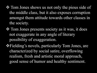  Tom Jones shows us not only the pious side of
the middle class, but it also exposes corruption
amongst them attitude towards other classes in
the society.
 Tom Jones presents society as it was, it does
not exaggerate in any angle of literary
possibility of exaggeration.
Fielding’s novels, particularly Tom Jones, are
characterized by social satire, overflowing
realism, fresh and artistic moral approach,
good sense of humor and healthy sentiment.
 