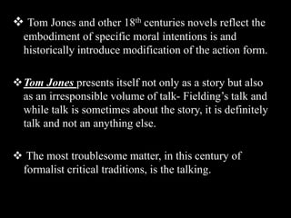  Tom Jones and other 18th centuries novels reflect the
embodiment of specific moral intentions is and
historically introduce modification of the action form.
Tom Jones presents itself not only as a story but also
as an irresponsible volume of talk- Fielding’s talk and
while talk is sometimes about the story, it is definitely
talk and not an anything else.
 The most troublesome matter, in this century of
formalist critical traditions, is the talking.
 