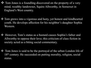  Tom Jones is a foundling discovered on the property of a very
mind, wealthy landowner, Squire Allworthy, in Somerset in
England’s West country.
 Tom grows into a vigorous and lusty, yet honest and kindhearted
youth. He develops affection for his neighbor’s daughter Sophia
Western.
 However, Tom’s status as a bastard causes Sophia’s father and
Allworthy to oppose their love; this criticism of class fiction in
society acted as a biting social commentary.
 Tom Jones is said to be the portrayal of the urban London life of
18th century. He succeeded on putting morality, religion, social
status.
 