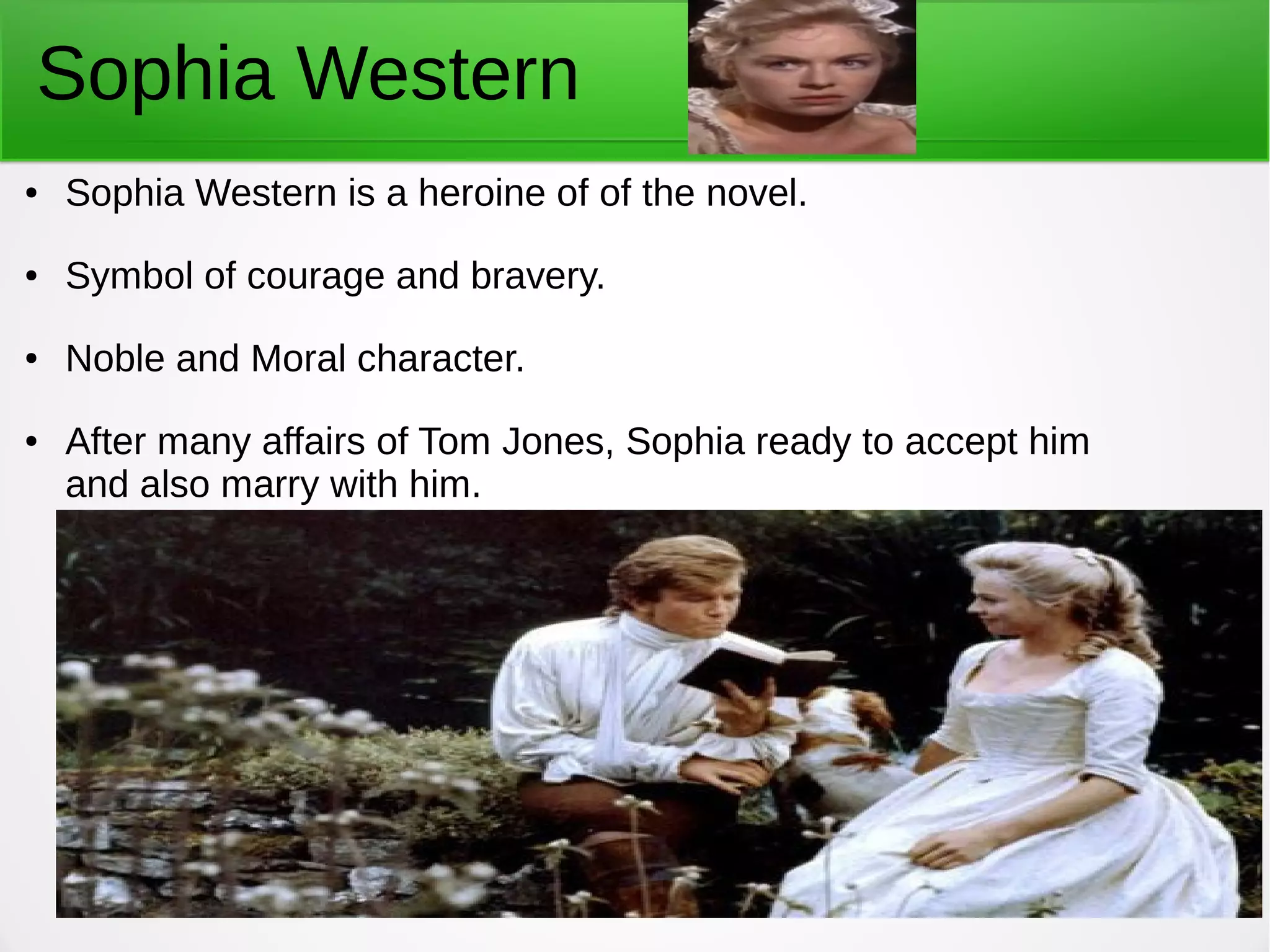 Sophia Western
● Sophia Western is a heroine of of the novel.
● Symbol of courage and bravery.
● Noble and Moral character.
● After many affairs of Tom Jones, Sophia ready to accept him
and also marry with him.