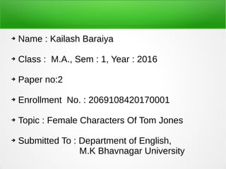 ➔ Name : Kailash Baraiya
➔ Class : M.A., Sem : 1, Year : 2016
➔ Paper no:2
➔ Enrollment No. : 2069108420170001
➔ Topic : Female Characters Of Tom Jones
➔ Submitted To : Department of English,
M.K Bhavnagar University
 