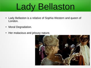 Lady Bellaston
● Lady Bellaston is a relative of Sophia Western and queen of
London.
● Moral Degradation.
● Her malacious ...