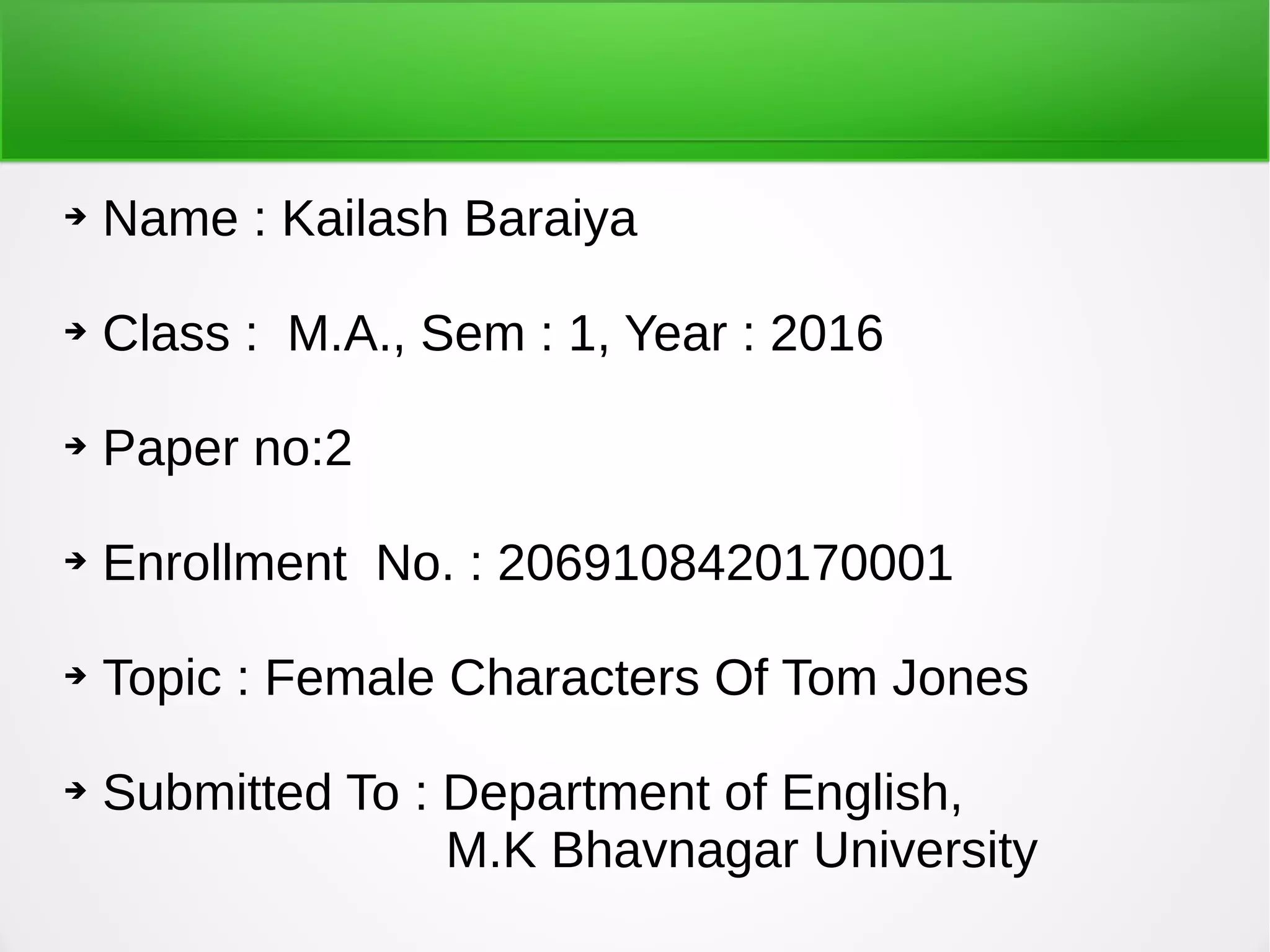 ➔ Name : Kailash Baraiya
➔ Class : M.A., Sem : 1, Year : 2016
➔ Paper no:2
➔ Enrollment No. : 2069108420170001
➔ Topic : Female Characters Of Tom Jones
➔ Submitted To : Department of English,
M.K Bhavnagar University