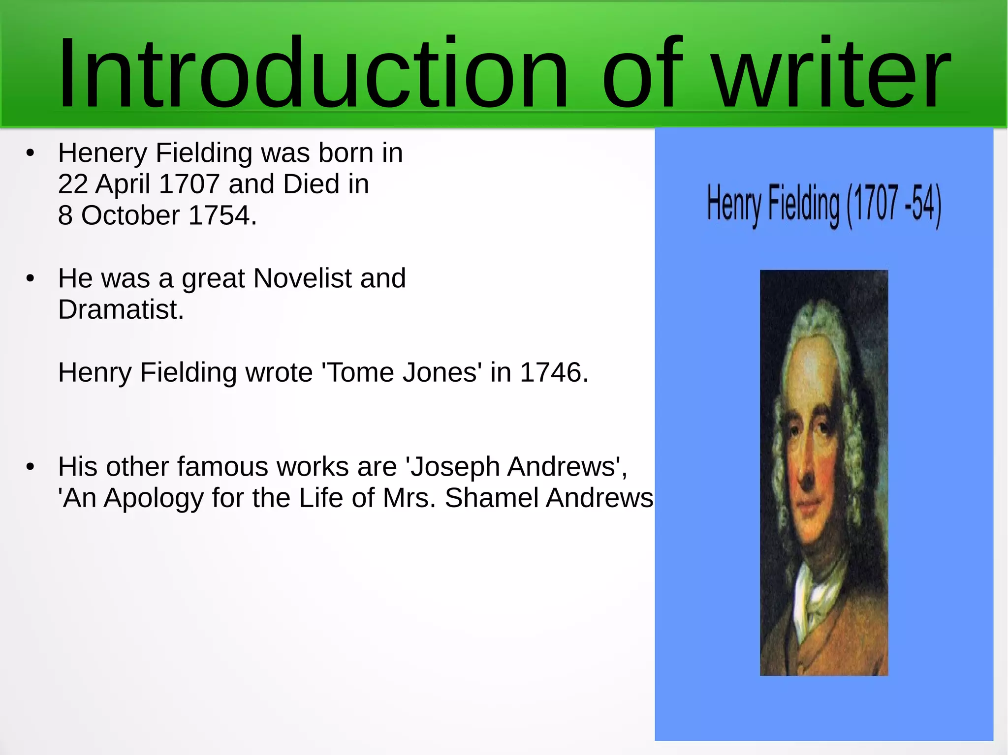 Introduction of writer● Henery Fielding was born in
22 April 1707 and Died in
8 October 1754.
● He was a great Novelist and
Dramatist.
Henry Fielding wrote 'Tome Jones' in 1746.
● His other famous works are 'Joseph Andrews',
'An Apology for the Life of Mrs. Shamel Andrews.