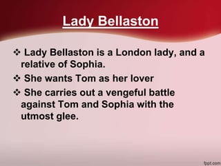 Lady Bellaston
 Lady Bellaston is a London lady, and a
relative of Sophia.
 She wants Tom as her lover
 She carries out a vengeful battle
against Tom and Sophia with the
utmost glee.
 