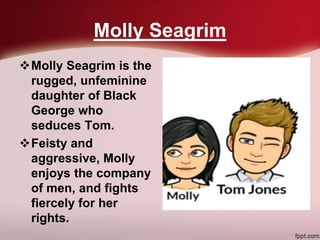 Molly Seagrim
Molly Seagrim is the
rugged, unfeminine
daughter of Black
George who
seduces Tom.
Feisty and
aggressive, Molly
enjoys the company
of men, and fights
fiercely for her
rights.
 