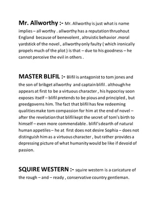Mr. Allworthy :- Mr. Allworthy is just what is name
implies – all worthy . allworthy has a reputationthruohout
England because of benevolent, altruistic behavior.moral
yardstick of the novel , allworthyonly faulty ( which ironically
propels much of the plot ) is that – due to his goodness – he
cannot perceive the evil in others .
MASTER BLIFIL :- Blifil is antagonist to tom jones and
the son of bribget allworthy and captainblifil. althoughhe
appearsat first to be a virtuous character , his hypocrisy soon
exposes itself – blifil pretends to be piousand principled, but
greedgoverns him. The fact that blifil has few redeeming
qualitiesmake tom compassion for him at the end of novel –
after the revelationthat blifilkept the secret of tom’s birth to
himself – even more commendable. blifil’sdearth of natural
human appetiles– he at first does not desire Sophia – does not
distinguish him as a virtuouscharacter , but rather provides a
depressing picture of what humanitywould be like if devoid of
passion.
SQUIRE WESTERN :- squire western is a caricature of
the rough – and – ready , conservative country gentleman.
 