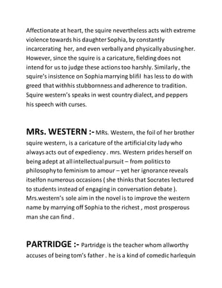 Affectionate at heart, the squire nevertheless acts with extreme
violence towards his daughterSophia, by constantly
incarcerating her, and even verballyand physicallyabusingher.
However, since the squire is a caricature, fielding does not
intend for us to judge these actionstoo harshly. Similarly, the
squire’s insistence on Sophiamarrying blifil has less to do with
greed that withhis stubbornnessand adherence to tradition.
Squire western’s speaks in west country dialect, and peppers
his speech with curses.
MRs. WESTERN :-MRs. Western, the foil of her brother
squire western, is a caricature of the artificialcity lady who
alwaysacts out of expediency . mrs. Western prides herself on
being adept at allintellectualpursuit – from politicsto
philosophyto feminism to amour – yet her ignorance reveals
itselfon numerous occasions ( she thinks that Socrates lectured
to students instead of engaging in conversation debate ).
Mrs.western’s sole aim in the novel is to improve the western
name by marrying off Sophia to the richest , most prosperous
man she can find .
PARTRIDGE :- Partridge is the teacher whom allworthy
accuses of being tom’s father . he is a kind of comedic harlequin
 