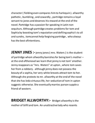 character ( fielding even compares him to harlequin). allworthy
pathetic , bumbling , and cowardly , partridge remains a loyal
servant to jones and deserves his reward at the end of the
novel. Partridge has a passion for speaking in Latin non
sequiturs. Although partridge creates problems for tom and
Sophiaby boosting tom’s reputation and defilingsophia’s to all
and sundry , tomcannot help forgiving partridge , who always
has the best ofintentions.
JENNY JINES :-jenny jones ( mrs. Waters ) is the student
of partridge whom allworthy banishes for being tom’s mother –
at the end ofthenovelwe learn that jenny is not tom’ smother.
Jenny reappears as “mrs. Waters” at upton , where tom saves
her from a robbery . although jenny does not possess the
beauty of a sophia, her very white breasts attract tom to her.
Although she protests to mr. allworthy at the end of the novel
that she has leda virtuouslife, her seductionof tom in upton
suggests otherwise. She eventuallymarries parson supple a
friend of western.
BRIDGET ALLWORTHY:- Bridget allworthy is the
mother of blifiland tom. An unattractivelady who resents
 