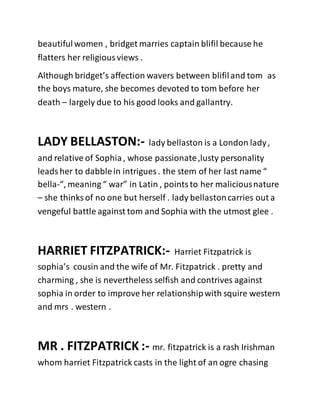 beautifulwomen , bridget marries captain blifil because he
flatters her religiousviews .
Although bridget’s affection wavers between blifiland tom as
the boys mature, she becomes devoted to tom before her
death – largely due to his good looks and gallantry.
LADY BELLASTON:- lady bellaston is a London lady,
and relative of Sophia, whose passionate,lusty personality
leadsher to dabblein intrigues . the stem of her last name “
bella-“, meaning “ war” in Latin , pointsto her maliciousnature
– she thinks of no one but herself . lady bellastoncarries out a
vengeful battle against tom and Sophia with the utmost glee .
HARRIET FITZPATRICK:- Harriet Fitzpatrick is
sophia’s cousin and the wife of Mr. Fitzpatrick . pretty and
charming , she is nevertheless selfish and contrives against
sophia in order to improve her relationshipwith squire western
and mrs . western .
MR . FITZPATRICK :- mr. fitzpatrick is a rash Irishman
whom harriet Fitzpatrick casts in the light of an ogre chasing
 
