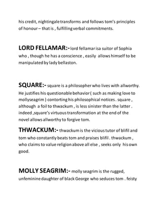 his credit, nightingaletransforms and follows tom’s principles
of honour – that is , fulfillingverbal commitments.
LORD FELLAMAR:-lord fellamarisa suitor of Sophia
who , though he has a conscience , easily allowshimself to be
manipulatedby lady bellaston.
SQUARE:- square is a philosopherwho lives with allworthy.
He justifies his questionablebehavior( such as making love to
mollyseagrim ) contorting his philosophical notices. square ,
although a foil to thwackum , is less sinister than the latter .
indeed ,square’s virtuoustransformation at the end of the
novel allowsallworthy to forgive tom.
THWACKUM:- thwackum is the vicioustutor of blifil and
tom who constantly beats tom and praises blifil. thwackum ,
who claims to value religionabove all else , seeks only hisown
good.
MOLLY SEAGRIM:- molly seagrim is the rugged,
unfemininedaughter of black George who seduces tom . feisty
 