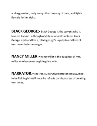 and aggressive ,molly enjoys the company of men, and fights
fiercely for her rights.
BLACK GEORGE:- black George is the servant who is
favored by tom . although of dubiousmoral tincture ( black
George stealsand lies ) , black george’s loyalty to and love of
tom nevertheless emerges.
NANCY MILLER:- nancy miler is the daughterof mrs.
miller who becomes nughtingale’swife.
NARRATOR:-The ironic , intrusive narrator can assumed
to be fielding himself since he reflects on his process of creating
tom jones.
 