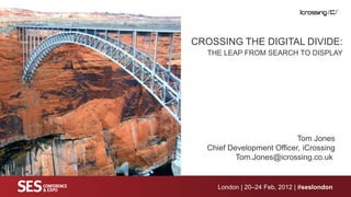 CROSSING THE DIGITAL DIVIDE:
  THE LEAP FROM SEARCH TO DISPLAY




                           Tom Jones
  Chief Development Officer, iCrossing
          Tom.Jones@icrossing.co.uk


     London | 20–24 Feb, 2012 | #seslondon
 