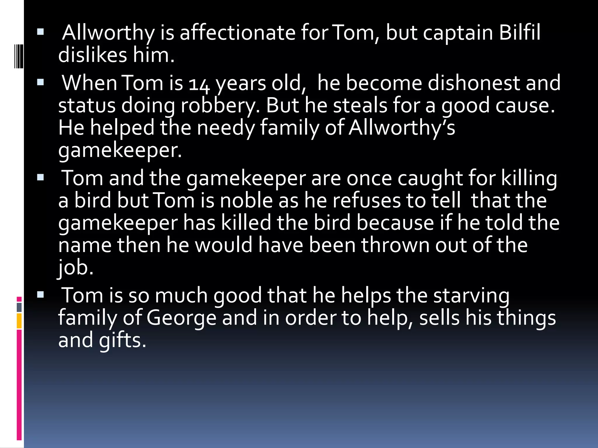  Allworthy is affectionate forTom, but captain Bilfil
dislikes him.
 WhenTom is 14 years old, he become dishonest and
status doing robbery. But he steals for a good cause.
He helped the needy family of Allworthy’s
gamekeeper.
 Tom and the gamekeeper are once caught for killing
a bird butTom is noble as he refuses to tell that the
gamekeeper has killed the bird because if he told the
name then he would have been thrown out of the
job.
 Tom is so much good that he helps the starving
family of George and in order to help, sells his things
and gifts.
 