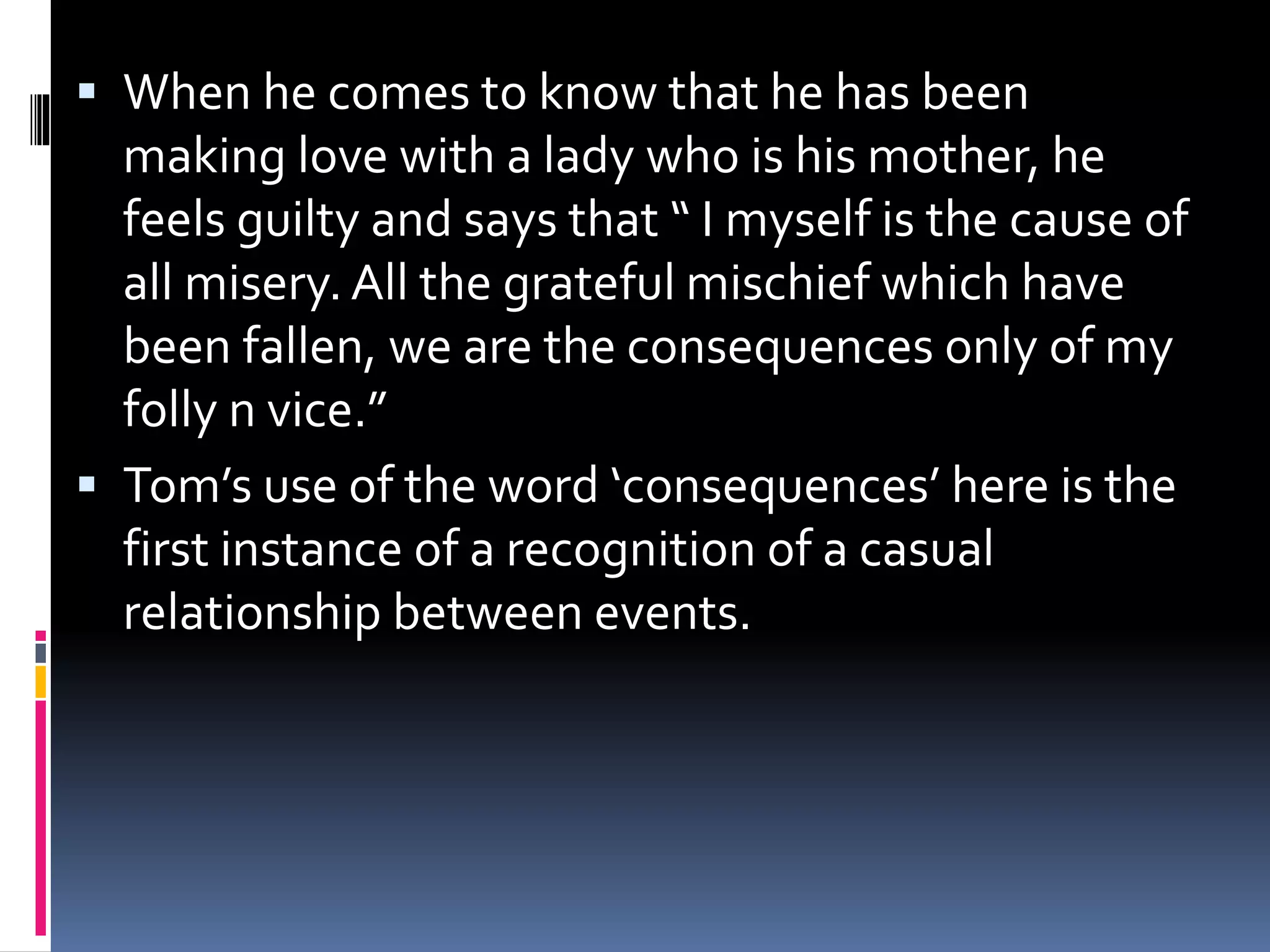  When he comes to know that he has been
making love with a lady who is his mother, he
feels guilty and says that “ I myself is the cause of
all misery. All the grateful mischief which have
been fallen, we are the consequences only of my
folly n vice.”
 Tom’s use of the word ‘consequences’ here is the
first instance of a recognition of a casual
relationship between events.
 