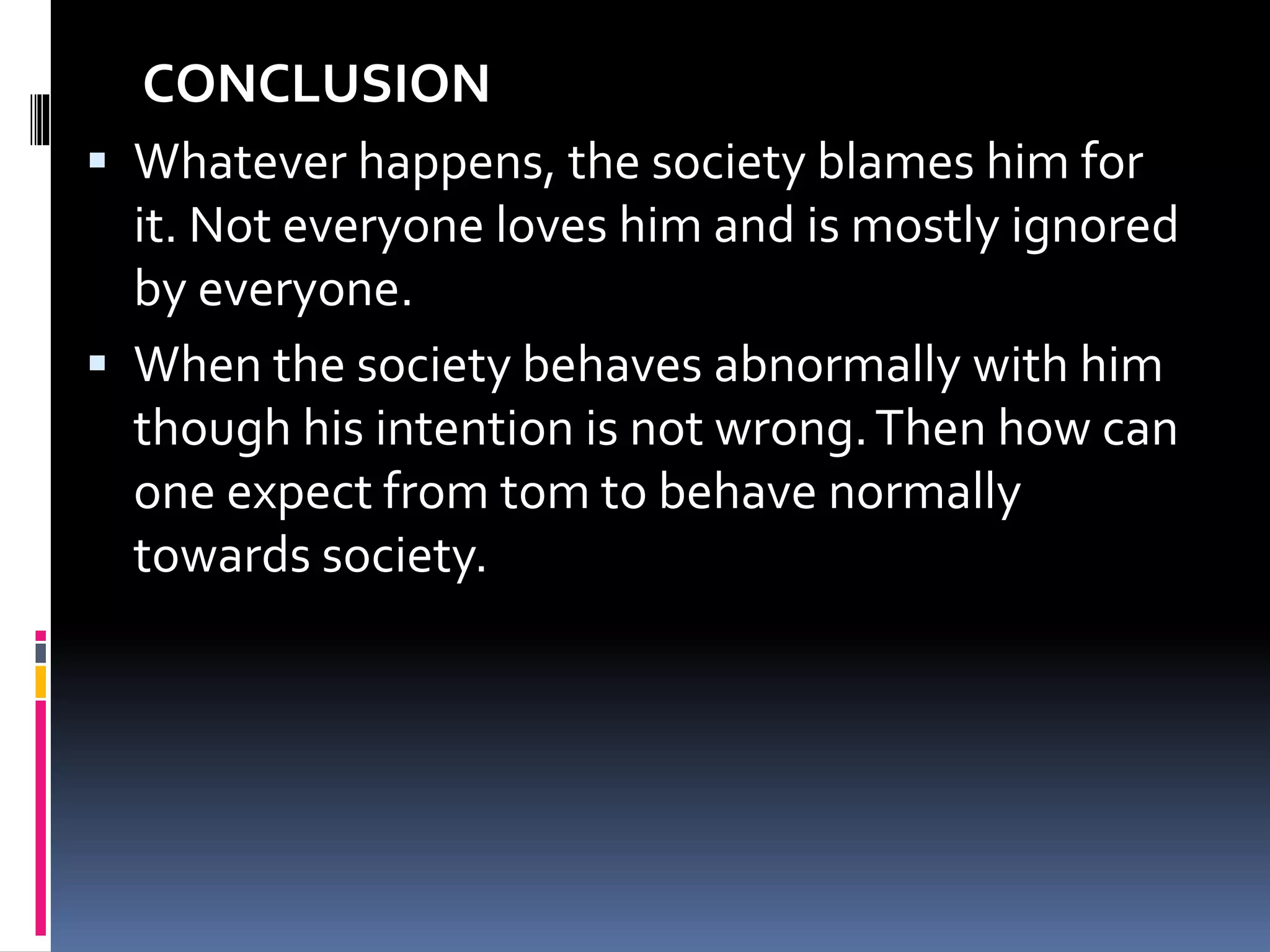 CONCLUSION
 Whatever happens, the society blames him for
it. Not everyone loves him and is mostly ignored
by everyone.
 When the society behaves abnormally with him
though his intention is not wrong.Then how can
one expect from tom to behave normally
towards society.
 