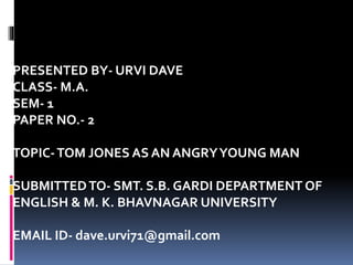 PRESENTED BY- URVI DAVE
CLASS- M.A.
SEM- 1
PAPER NO.- 2
TOPIC-TOM JONES AS AN ANGRYYOUNG MAN
SUBMITTEDTO- SMT. S.B. GARDI DEPARTMENT OF
ENGLISH & M. K. BHAVNAGAR UNIVERSITY
EMAIL ID- dave.urvi71@gmail.com
 