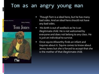 Tom as an angry young man
 ThoughTom is a ideal hero, but he has many
bad sides. And an ideal hero should not have
any bad sides.
 His birth is out of wedlock as he is an
illegitimate child. He is not welcomed by
everyone and does not belong to any class. He
is just an individual to survive.
 Once squire Allworthy finds an infant and
inquires about it. Squire comes to know about
Jenny Jones but she is forced to accept that she
is the mother of that illegitimate child.
 