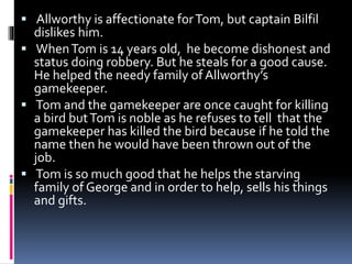  Allworthy is affectionate forTom, but captain Bilfil
dislikes him.
 WhenTom is 14 years old, he become dishonest and
status doing robbery. But he steals for a good cause.
He helped the needy family of Allworthy’s
gamekeeper.
 Tom and the gamekeeper are once caught for killing
a bird butTom is noble as he refuses to tell that the
gamekeeper has killed the bird because if he told the
name then he would have been thrown out of the
job.
 Tom is so much good that he helps the starving
family of George and in order to help, sells his things
and gifts.
 