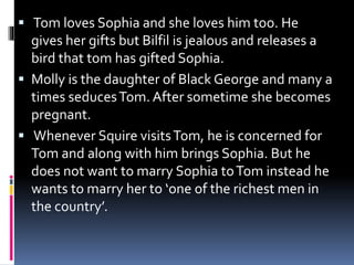  Tom loves Sophia and she loves him too. He
gives her gifts but Bilfil is jealous and releases a
bird that tom has gifted Sophia.
 Molly is the daughter of Black George and many a
times seducesTom. After sometime she becomes
pregnant.
 Whenever Squire visitsTom, he is concerned for
Tom and along with him brings Sophia. But he
does not want to marry Sophia toTom instead he
wants to marry her to ‘one of the richest men in
the country’.
 