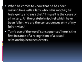  When he comes to know that he has been
making love with a lady who is his mother, he
feels guilty and says that “ I myself is the cause of
all misery. All the grateful mischief which have
been fallen, we are the consequences only of my
folly n vice.”
 Tom’s use of the word ‘consequences’ here is the
first instance of a recognition of a casual
relationship between events.
 