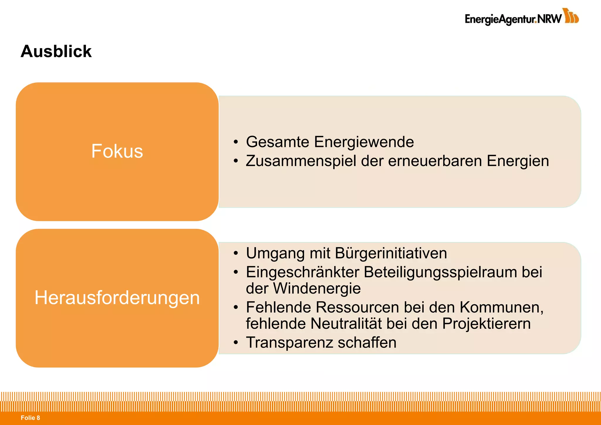 Folie 8
Ausblick
• Gesamte Energiewende
• Zusammenspiel der erneuerbaren Energien
Fokus
• Umgang mit Bürgerinitiativen
• Eingeschränkter Beteiligungsspielraum bei
der Windenergie
• Fehlende Ressourcen bei den Kommunen,
fehlende Neutralität bei den Projektierern
• Transparenz schaffen
Herausforderungen
 