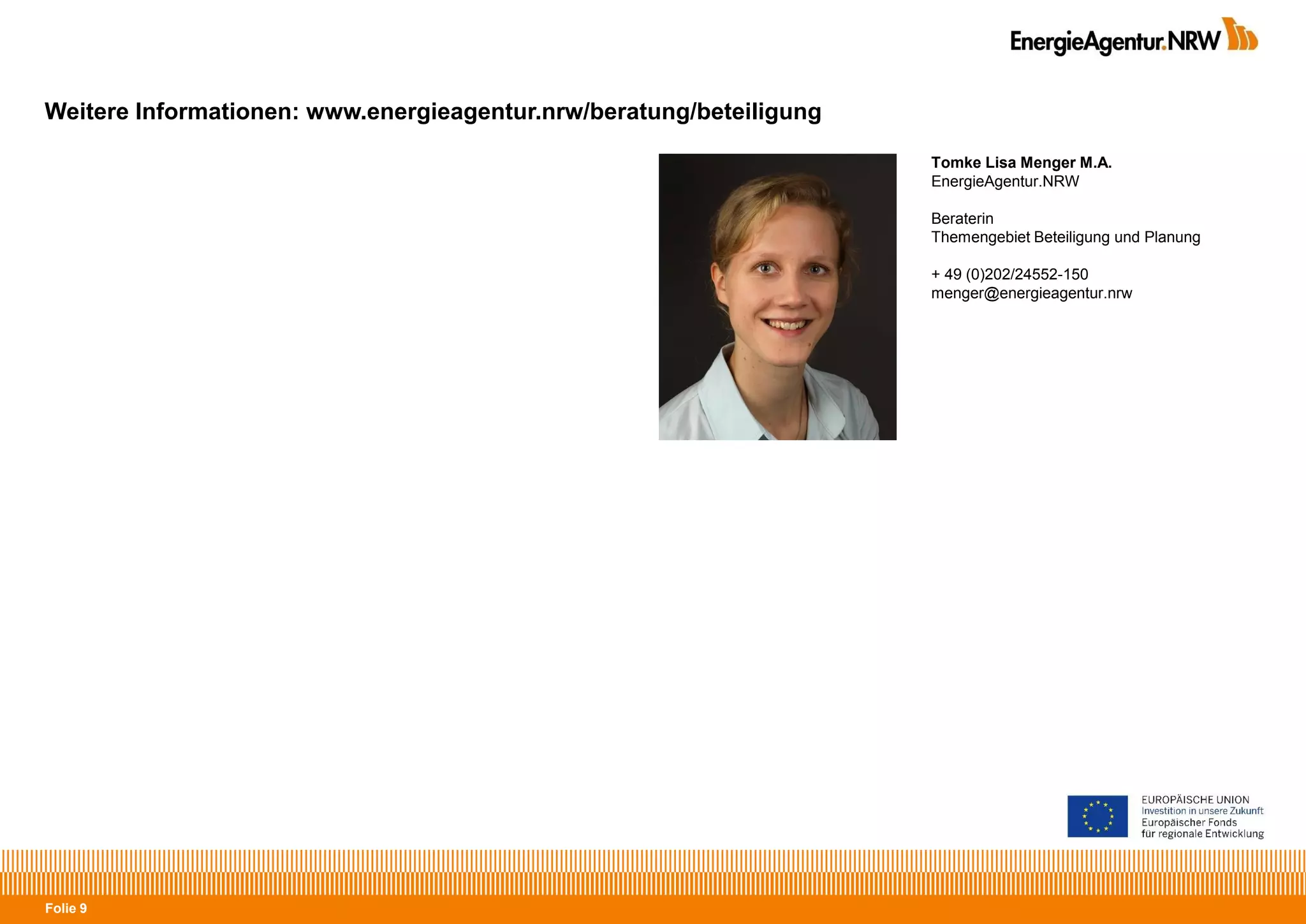 Folie 9
Weitere Informationen: www.energieagentur.nrw/beratung/beteiligung
Tomke Lisa Menger M.A.
EnergieAgentur.NRW
Beraterin
Themengebiet Beteiligung und Planung
+ 49 (0)202/24552-150
menger@energieagentur.nrw
 