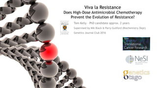 Viva la Resistance
Does High-Dose Antimicrobial Chemotherapy
Prevent the Evolution of Resistance?
Tom Kelly – PhD candidate approx. 2 years
Supervised by Mik Black & Parry Guilford (Biochemistry Dept)
Genetics Journal Club 2016
 