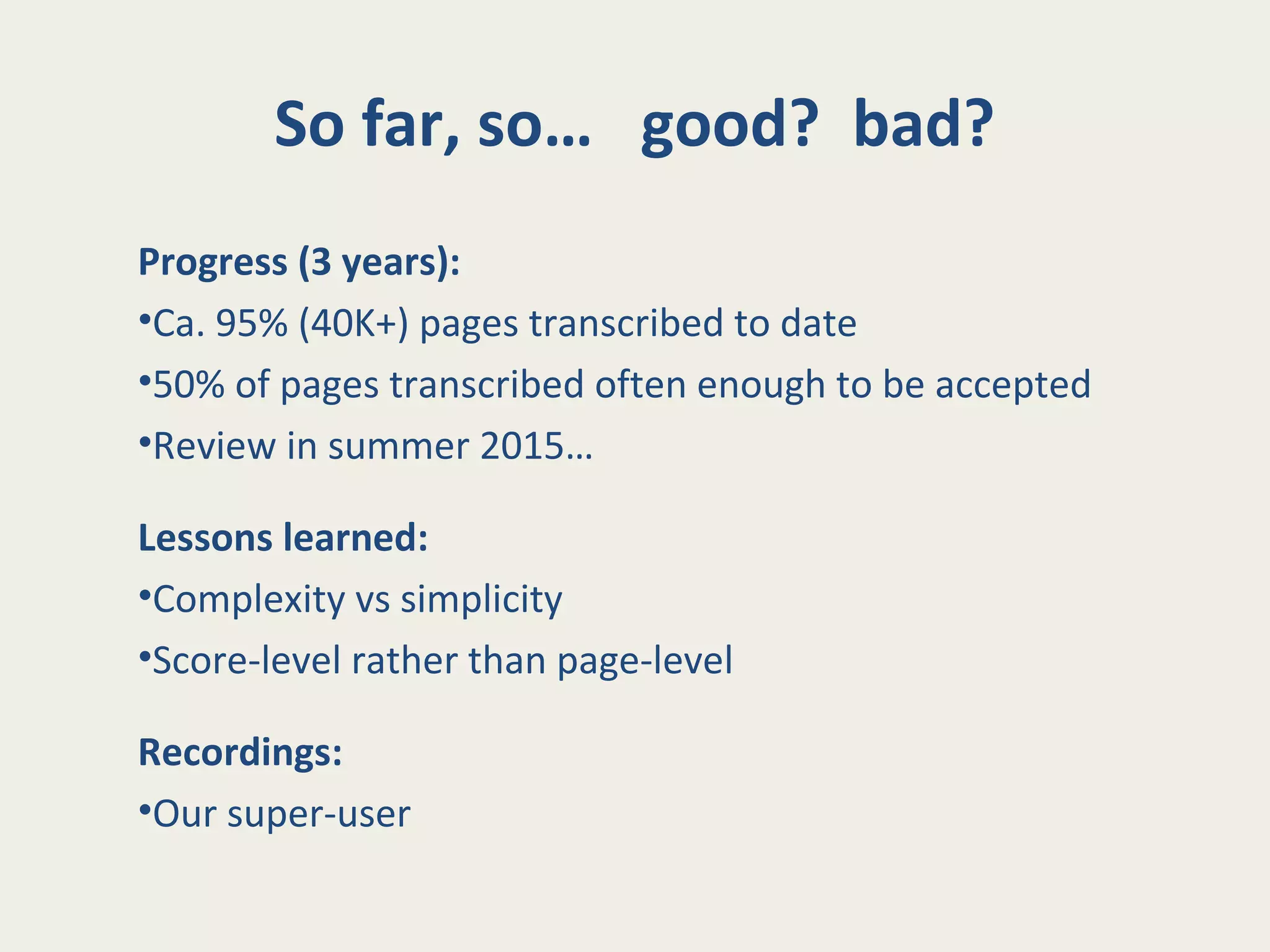 So far, so… good? bad?
Progress (3 years):
•Ca. 95% (40K+) pages transcribed to date
•50% of pages transcribed often enough to be accepted
•Review in summer 2015…
Lessons learned:
•Complexity vs simplicity
•Score-level rather than page-level
Recordings:
•Our super-user
 