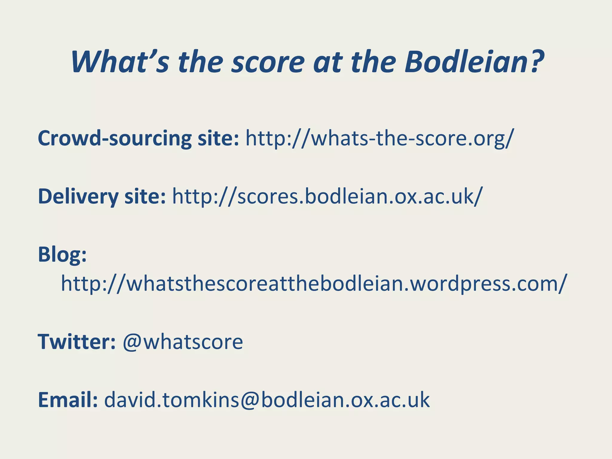 What’s the score at the Bodleian?
Crowd-sourcing site: http://whats-the-score.org/
Delivery site: http://scores.bodleian.ox.ac.uk/
Blog:
http://whatsthescoreatthebodleian.wordpress.com/
Twitter: @whatscore
Email: david.tomkins@bodleian.ox.ac.uk
 