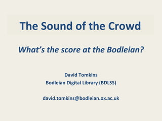 The Sound of the Crowd
What’s the score at the Bodleian?
David Tomkins
Bodleian Digital Library (BDLSS)
david.tomkins@bodleian.ox.ac.uk
 