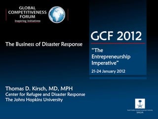 The Business of Disaster Response
                                           GCF 2012
                                           “The
                                           Entrepreneurship
                                           Imperative”
                                           21-24 January 2012



Thomas D. Kirsch, MD, MPH
Center for Refugee and Disaster Response
The Johns Hopkins University
 