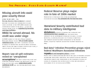 The Problem:  Does Data Quality Matter? Missing aircraft info could pose security threat NEW YORK (AP) — The  Federal Aviation Administration 's aircraft registry is missing key information on who owns one-third of the 357,000 private and commercial planes in the U.S. — a gap the agency fears could be  exploited by terrorists and drug trafficker s. While he served abroad, his credit was under siege Federal Reserve plays major role in fate of 2006 market Homeland Security contributed bad data to military intelligence database Greenspan is probably one of the most-intuitive economists because  he concluded the Fed had bad data . Mr. Baur said that those operating the database had  misinterpreted their mandate  and that what was intended as an antiterrorist database became, in some respects, a catch-all for leads on possible disruptions and threats against military installations in the United States, including protests against the military presence in Iraq. Report: Low oil spill estimates rested on "unexplained assumptions" Bad data? Infection Prevention groups reject federal Healthcare Associated Infections report.  'An  outdated and incomplete picture  of HAIs'  Faced with a critical federal report on the lack of progress against healthcare associated infections, the nation's leading infection prevention groups find themselves in the thankless position of having to challenge the methodology of the report without appearing to be in denial about HAIs.  A 2005 survey by the U.S. Public Interest Research Group found  79% of credit reports contained errors , and 25% contained enough mistakes to prevent the individual from obtaining credit. Once the credit system accepts bad data, it can be next to impossible to clear. The reports authors say they cannot tell if the low estimates actually slowed the response to the oil spill, but say they likely  undermined public confidence in BP  and the federal response team, regardless. 