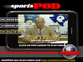 NFL SUPER BOWLS

20 WINNING NFL SEASONS

NFL HALL OF FAME




              CLICK ON TOM LANDRY TO PLAY VIDEO


HOW TO WIN AND KEEP ON WINNING

   7/7/2012                                            1
CREATING BIG PLAYS VIDEO CLIP BOB @SPORTSSCIENCE.COM
 