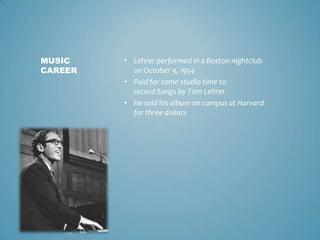 MUSIC    • Lehrer performed in a Boston nightclub
CAREER     on October 9, 1954
         • Paid for some studio time to
           record Songs by Tom Lehrer
         • He sold his album on campus at Harvard
           for three dollars
 