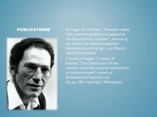 PUBLICATIONS   • RE Fagen & TA Lehrer, "Random walks
                 with restraining barrier as applied to
                 the biased binary counter", Journal of
                 the Society for Industrial Applied
                 Mathematics, vol. 6, pp. 1–14 (March
                 1958) MR0094856
               • T Austin, R Fagen, T Lehrer, W
                 Penney, "The distribution of the
                 number of locally maximal elements in
                 a random sample", Annals of
                 Mathematical Statistics vol.
                 28, pp. 786–790 (1957) MR0091251
 