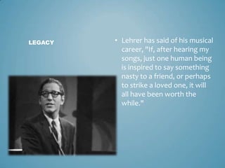 LEGACY   • Lehrer has said of his musical
           career, "If, after hearing my
           songs, just one human being
           is inspired to say something
           nasty to a friend, or perhaps
           to strike a loved one, it will
           all have been worth the
           while."
 
