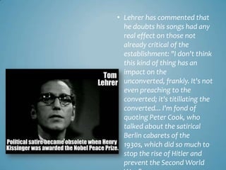 • Lehrer has commented that
  he doubts his songs had any
  real effect on those not
  already critical of the
  establishment: "I don't think
  this kind of thing has an
  impact on the
  unconverted, frankly. It's not
  even preaching to the
  converted; it's titillating the
  converted... I'm fond of
  quoting Peter Cook, who
  talked about the satirical
  Berlin cabarets of the
  1930s, which did so much to
  stop the rise of Hitler and
  prevent the Second World
 