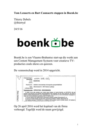 Tom Lenaerts en Bart Cannaerts stappen in Boenk.be
Thierry Debels
@thierryd
24/5/16
Boenk.be is een Vlaams-Brabantse start-up die werkt aan
een Content Management Systeem voor creatieve TV-
producties zoals shows en quizzen.
De vennootschap werd in 2014 opgericht.
Op 26 april 2016 werd het kapitaal van de firma
verhoogd. Tegelijk werd de naam gewijzigd.
1
 