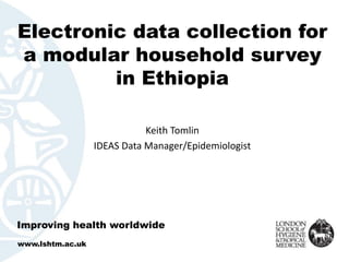 Electronic data collection for
a modular household survey
in Ethiopia
Keith Tomlin
IDEAS Data Manager/Epidemiologist
Improving health worldwide
www.lshtm.ac.uk
 