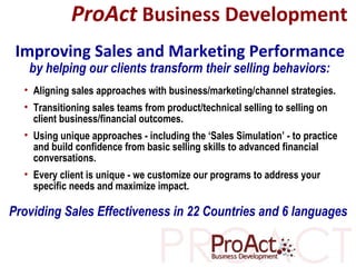 by helping our clients transform their selling behaviors: ProAct   Business Development ,[object Object],[object Object],[object Object],[object Object],Improving Sales and Marketing Performance Providing Sales Effectiveness in 22 Countries and 6 languages 