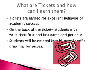 Tickets are earned for excellent behavior or academic success. On the back of the ticket- students must write their first and last name and period #. Students will be entered into bi-weekly raffle drawings for prizes. 