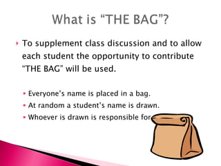 To supplement class discussion and to allow each student the opportunity to contribute “THE BAG” will be used. Everyone’s name is placed in a bag. At random a student’s name is drawn. Whoever is drawn is responsible for the answer. 