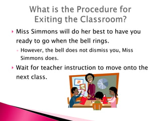 Miss Simmons will do her best to have you ready to go when the bell rings.  However, the bell does not dismiss you, Miss Simmons does. Wait for teacher instruction to move onto the next class. 