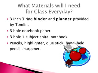 3 inch 3 ring  binder  and  planner  provided by Tomlin. 3 hole notebook paper. 3 hole 1 subject spiral notebook. Pencils, highlighter, glue stick, hand-held pencil sharpener.  