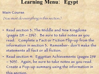 Learning Menu:   Egypt Main Course  (You must do everything in this section.) Read section 3: The Middle and New Kingdoms (pages 291 – 296).  Be sure to take notes as you read.  Complete a Fact or Fiction Flip-up from the information in section 3.  Remember- don’t make the statements all fact or all fiction.  Read section 4:  Egyptian Achievements (pages 298 – 303).  Again, be sure to take notes as you read.  Create a Pop-up summary using the information in this section.   