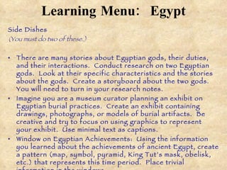 Learning Menu:   Egypt Side Dishes  (You must do two of these.) There are many stories about Egyptian gods, their duties, and their interactions.  Conduct research on two Egyptian gods.  Look at their specific characteristics and the stories about the gods.  Create a storyboard about the two gods.  You will need to turn in your research notes.  Imagine you are a museum curator planning an exhibit on Egyptian burial practices.  Create an exhibit containing drawings, photographs, or models of burial artifacts.  Be creative and try to focus on using graphics to represent your exhibit.  Use minimal text as captions.  Window on Egyptian Achievements:  Using the information you learned about the achievements of ancient Egypt, create a pattern (map, symbol, pyramid, King Tut’s mask, obelisk, etc.) that represents this time period.  Place trivial information in the windows.  Important book: Brainstorm a list of important Egyptian achievements.  Use this information to create  The Important Book .  In this book, you will list and describe these important Egyptian achievements.  You should have pictures of each achievement and your book should be in the shape of something related to ancient Egypt.  