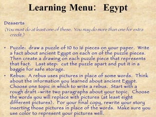 Learning Menu:   Egypt Desserts (You must do at least one of these.  You may do more than one for extra credit.) Puzzle:  draw a puzzle of 10 to 16 pieces on your paper.  Write a fact about ancient Egypt on each on of the puzzle pieces.  Then create a drawing on each puzzle piece that represents that fact.  Last step:  cut the puzzle apart and put it in a baggie for safe storage.  Rebus:  A rebus uses pictures in place of some words.  Think about the information you learned about ancient Egypt.  Choose one topic in which to write a rebus.  Start with a rough draft -write two paragraphs about your topic.  Choose the words you will replace with pictures (at least eight different pictures).  For your final copy, rewrite your story inserting those pictures in place of the words.  Make sure you use color to represent your pictures well. Famous Egyptian photo album:  Choose a famous person of ancient Egypt.  Create a photo album that might have belonged to him or her.  You can use pictures from magazines, newspapers, computer, or draw your own illustrations to create the person’s album.   