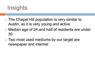 Insights
   The Chapel Hill population is very similar to
    Austin, as it is very young and active
   Median age of 24 and half of residents are under
    30
   Two most used mediums by our target are
    newspaper and internet
 